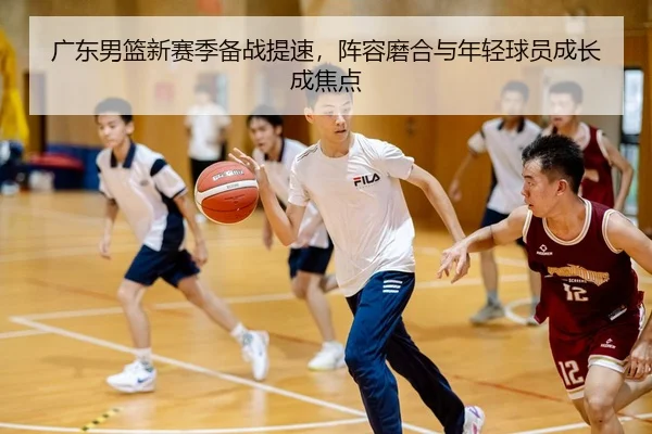 广东男篮新赛季备战提速，阵容磨合与年轻球员成长成焦点